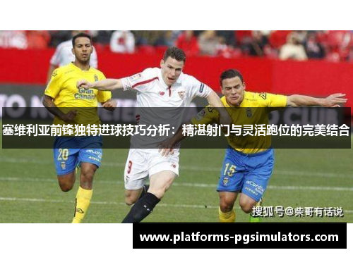 塞维利亚前锋独特进球技巧分析：精湛射门与灵活跑位的完美结合