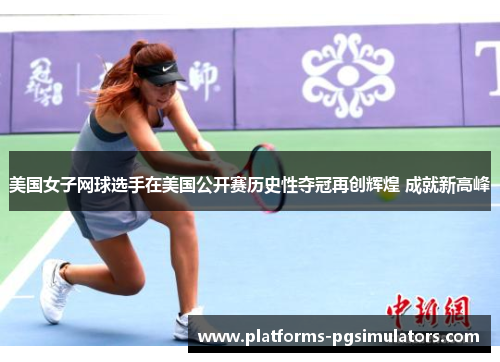 美国女子网球选手在美国公开赛历史性夺冠再创辉煌 成就新高峰