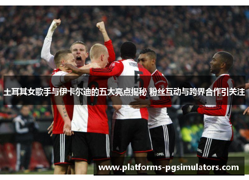 土耳其女歌手与伊卡尔迪的五大亮点揭秘 粉丝互动与跨界合作引关注