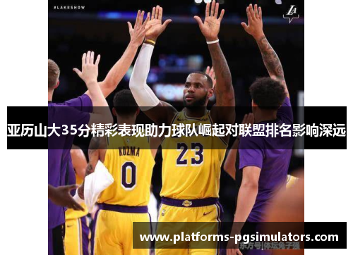 亚历山大35分精彩表现助力球队崛起对联盟排名影响深远