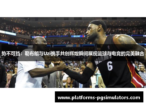 势不可挡：勒布朗与Uzi携手共创辉煌瞬间展现篮球与电竞的完美融合