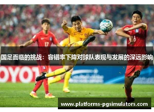 国足面临的挑战：容错率下降对球队表现与发展的深远影响