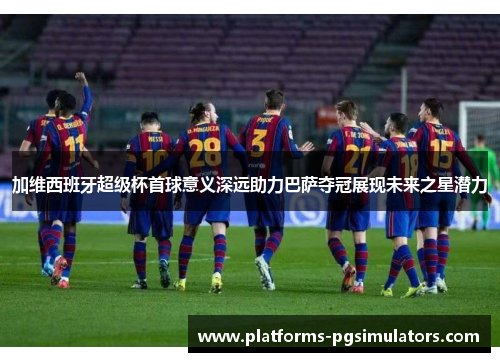 加维西班牙超级杯首球意义深远助力巴萨夺冠展现未来之星潜力