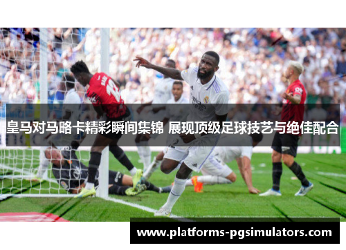 皇马对马略卡精彩瞬间集锦 展现顶级足球技艺与绝佳配合