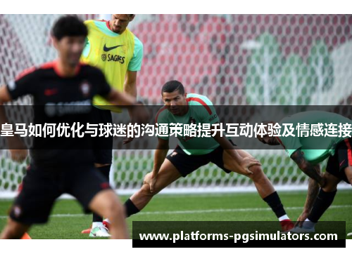 皇马如何优化与球迷的沟通策略提升互动体验及情感连接
