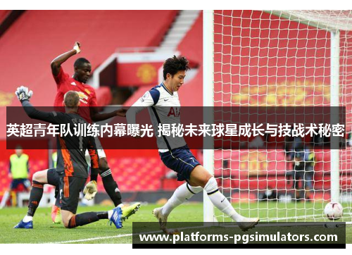 英超青年队训练内幕曝光 揭秘未来球星成长与技战术秘密