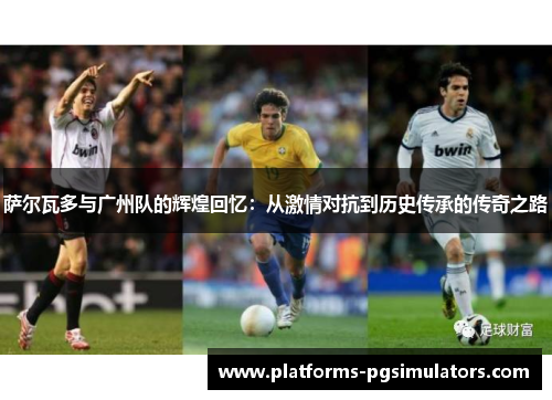 萨尔瓦多与广州队的辉煌回忆：从激情对抗到历史传承的传奇之路