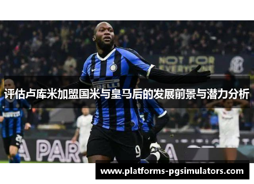 评估卢库米加盟国米与皇马后的发展前景与潜力分析