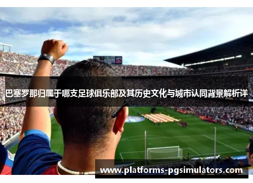 巴塞罗那归属于哪支足球俱乐部及其历史文化与城市认同背景解析详